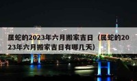 屬蛇的2023年六月搬家吉日（屬蛇的2023年六月搬家吉日有哪幾天）