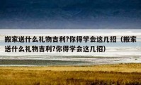 搬家送什么禮物吉利?你得學(xué)會這幾招（搬家送什么禮物吉利?你得學(xué)會這幾招）