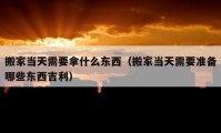 搬家當(dāng)天需要拿什么東西（搬家當(dāng)天需要準(zhǔn)備哪些東西吉利）