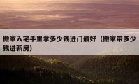 搬家入宅手里拿多少錢(qián)進(jìn)門(mén)最好（搬家?guī)Ф嗌馘X(qián)進(jìn)新房）