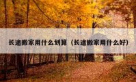 長(zhǎng)途搬家用什么劃算（長(zhǎng)途搬家用什么好）