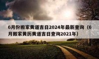 6月份搬家黃道吉日2024年最新查詢（6月搬家黃歷黃道吉日查詢2021年）