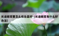 長途搬家要怎么收拾最好（長途搬家有什么好辦法）