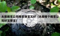 太原搬家公司哪家便宜又好（太原哪個搬家公司好又便宜）