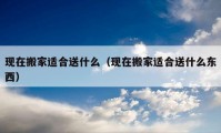 現(xiàn)在搬家適合送什么（現(xiàn)在搬家適合送什么東西）