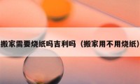 搬家需要燒紙嗎吉利嗎（搬家用不用燒紙）