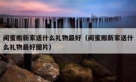 閨蜜搬新家送什么禮物最好（閨蜜搬新家送什么禮物最好圖片）