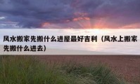 風(fēng)水搬家先搬什么進(jìn)屋最好吉利（風(fēng)水上搬家先搬什么進(jìn)去）