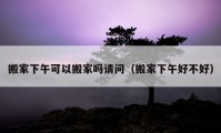 搬家下午可以搬家嗎請(qǐng)問（搬家下午好不好）