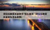 貨拉拉搬家長途貴不?怎么解決（貨拉拉搬家長途貨車怎么收費）