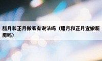 臘月和正月搬家有說法嗎（臘月和正月宜搬新房嗎）