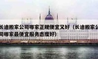 長途搬家公司哪家正規(guī)便宜又好（長途搬家公司哪家最便宜服務(wù)態(tài)度好）