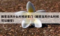 搬家當(dāng)天什么時候進(jìn)家門（搬家當(dāng)天什么時候可以睡覺）