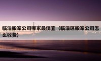 臨淄搬家公司哪家最便宜（臨淄區(qū)搬家公司怎么收費）