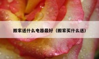 搬家送什么電器最好（搬家買(mǎi)什么送）