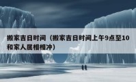 搬家吉日時間（搬家吉日時間上午9點(diǎn)至10和家人屬相相沖）