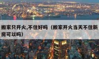 搬家只開火,不住好嗎（搬家開火當天不住新房可以嗎）