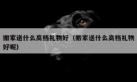 搬家送什么高檔禮物好（搬家送什么高檔禮物好呢）