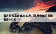 五月份搬家吉日2022年（五月份搬家黃道吉日2021）