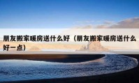 朋友搬家暖房送什么好（朋友搬家暖房送什么好一點(diǎn)）