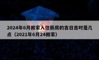 2024年6月搬家入住新房的吉日吉時是幾點（2021年6月24搬家）