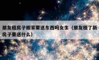 朋友租房子搬家要送東西嗎女生（朋友租了新房子要送什么）