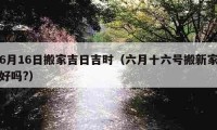 6月16日搬家吉日吉時(shí)（六月十六號(hào)搬新家好嗎?）