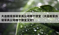 大連搬家拆裝家具公司哪個便宜（大連搬家拆裝家具公司哪個便宜又好）