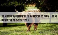 臘月搬家好嗎搬家有什么講究和忌諱嗎（臘月搬家好還是不好2021）