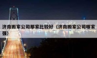 濟南搬家公司那家比較好（濟南搬家公司哪家強）