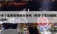 懷孕了能搬家換地方住嗎（懷孕了可以搬新家去住嗎）