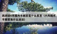 民間說6月臘月不搬家是什么意思（六月臘月不搬家有什么說法）