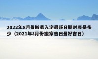 2022年8月份搬家入宅最旺日期時辰是多少（2021年8月份搬家吉日最好吉日）