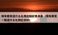 領(lǐng)導(dǎo)搬家送什么禮物比較好男單身（領(lǐng)導(dǎo)搬家一般送什么禮物比較好）