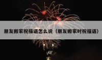 朋友搬家祝福語怎么說（朋友搬家時(shí)祝福語）