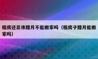 租房還忌諱臘月不能搬家嗎（租房子臘月能搬家嗎）