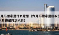 6月不搬家是什么意思（六月不搬家是指農(nóng)歷六月還是陽歷六月）