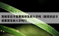 算搬家日子需要提供生辰八字嗎（搬家的日子需要算生辰八字嗎?）