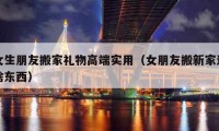 女生朋友搬家禮物高端實(shí)用（女朋友搬新家送啥東西）