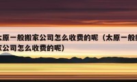 太原一般搬家公司怎么收費(fèi)的呢（太原一般搬家公司怎么收費(fèi)的呢）