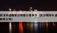 武漢長途搬家公司報價是多少（武漢國際長途搬家公司）