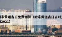 搬家黃道吉日免費(fèi)測算（搬家黃道吉日吉時(shí)查詢2021）