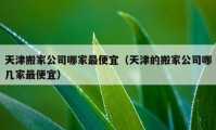 天津搬家公司哪家最便宜（天津的搬家公司哪幾家最便宜）