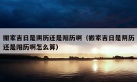 搬家吉日是陰歷還是陽(yáng)歷啊（搬家吉日是陰歷還是陽(yáng)歷啊怎么算）