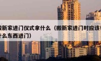 搬新家進門儀式拿什么（搬新家進門時應(yīng)該帶什么東西進門）