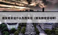 朋友搬家送什么東西實在（朋友搬家送啥呢）