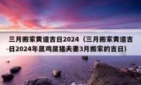 三月搬家黃道吉日2024（三月搬家黃道吉日2024年屬雞屬豬夫妻3月搬家的吉日）