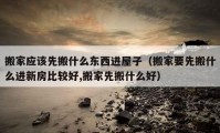 搬家應(yīng)該先搬什么東西進屋子（搬家要先搬什么進新房比較好,搬家先搬什么好）