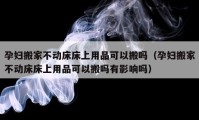 孕婦搬家不動(dòng)床床上用品可以搬嗎（孕婦搬家不動(dòng)床床上用品可以搬嗎有影響嗎）