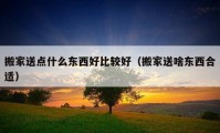 搬家送點(diǎn)什么東西好比較好（搬家送啥東西合適）